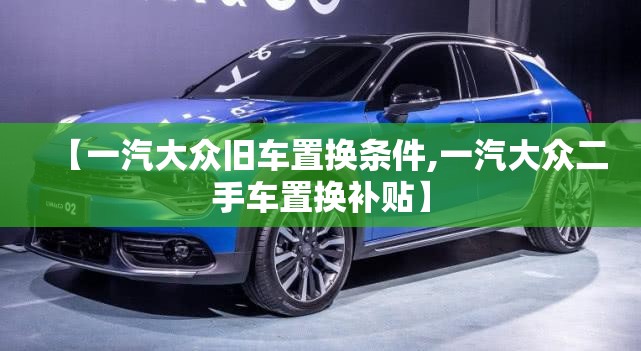 【一汽大众旧车置换条件,一汽大众二手车置换补贴】