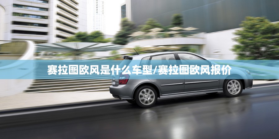 赛拉图欧风是什么车型/赛拉图欧风报价 赛拉图欧风是什么车型/赛拉图欧风报价
