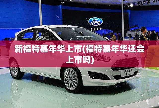 新福特嘉年华上市(福特嘉年华还会上市吗) 新福特嘉年华上市(福特嘉年华还会上市吗)