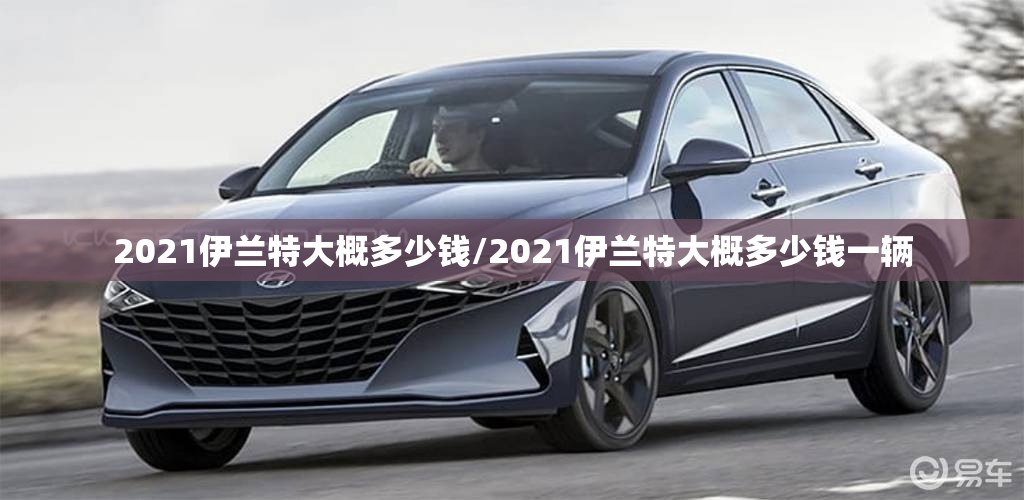 2021伊兰特大概多少钱/2021伊兰特大概多少钱一辆