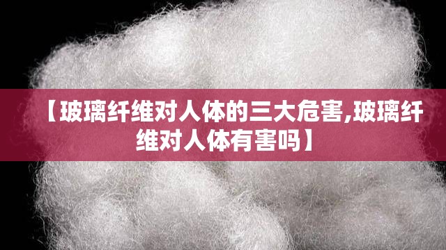 【玻璃纤维对人体的三大危害,玻璃纤维对人体有害吗】