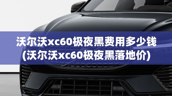沃尔沃xc60极夜黑费用多少钱(沃尔沃xc60极夜黑落地价)