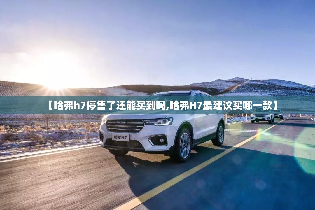 【哈弗h7停售了还能买到吗,哈弗H7最建议买哪一款】 【哈弗h7停售了还能买到吗,哈弗H7最建议买哪一款】