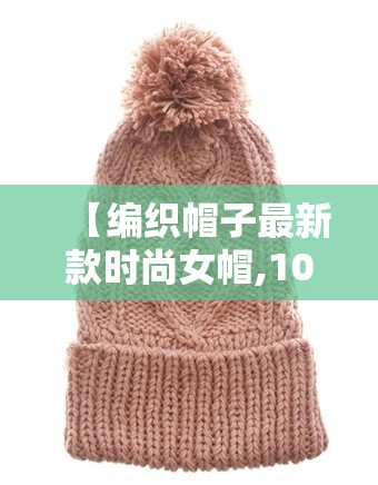 【编织帽子最新款时尚女帽,100种帽子编织视频】