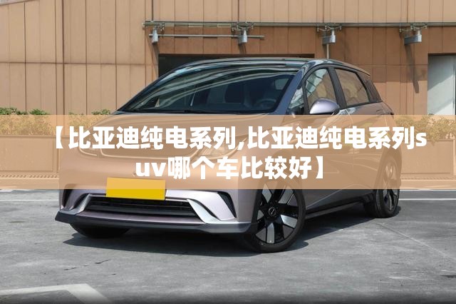 【比亚迪纯电系列,比亚迪纯电系列suv哪个车比较好】