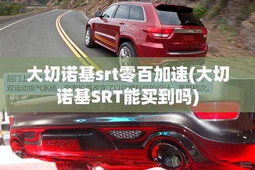 大切诺基srt零百加速(大切诺基SRT能买到吗)