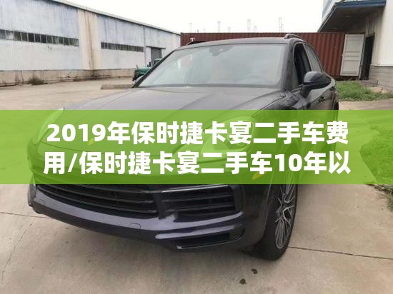 2019年保时捷卡宴二手车费用/保时捷卡宴二手车10年以上报价