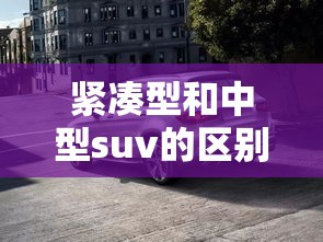 紧凑型和中型suv的区别/紧凑型与中型车SUV的区别 紧凑型和中型suv的区别/紧凑型与中型车SUV的区别