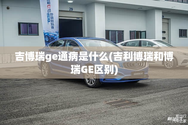 吉博瑞ge通病是什么(吉利博瑞和博瑞GE区别) 吉博瑞ge通病是什么(吉利博瑞和博瑞GE区别)