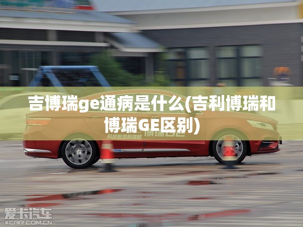 吉博瑞ge通病是什么(吉利博瑞和博瑞GE区别) 吉博瑞ge通病是什么(吉利博瑞和博瑞GE区别)