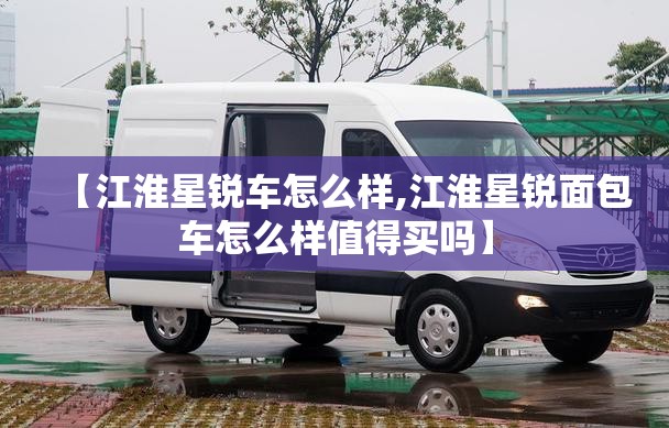 【江淮星锐车怎么样,江淮星锐面包车怎么样值得买吗】