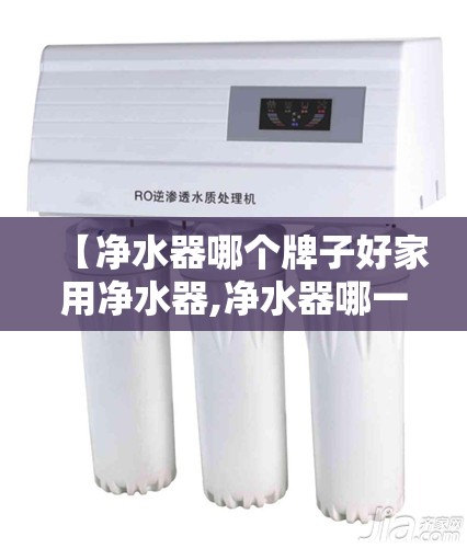 【净水器哪个牌子好家用净水器,净水器哪一款好家用】 【净水器哪个牌子好家用净水器,净水器哪一款好家用】