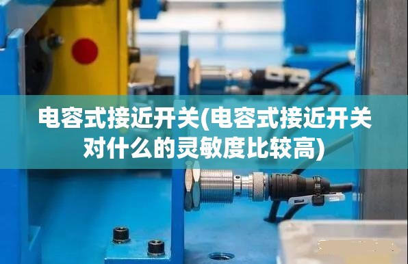 电容式接近开关(电容式接近开关对什么的灵敏度比较高)