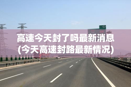 高速今天封了吗最新消息(今天高速封路最新情况)