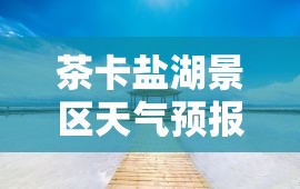 茶卡盐湖景区天气预报/茶卡盐湖景区天气预报七天