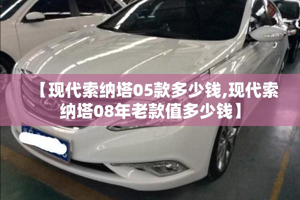 【现代索纳塔05款多少钱,现代索纳塔08年老款值多少钱】