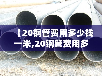 【20钢管费用多少钱一米,20钢管费用多少钱一公斤】