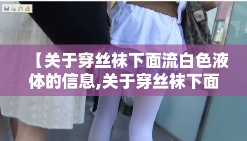 【关于穿丝袜下面流白色液体的信息,关于穿丝袜下面流白色液体的信息描述】